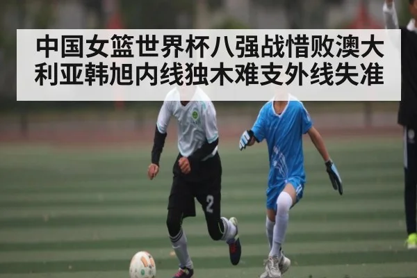 中国女篮世界杯八强战惜败澳大利亚韩旭内线独木难支外线失准